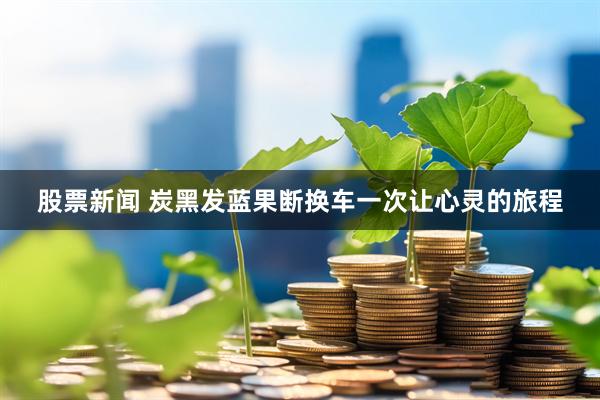 股票新闻 炭黑发蓝果断换车一次让心灵的旅程