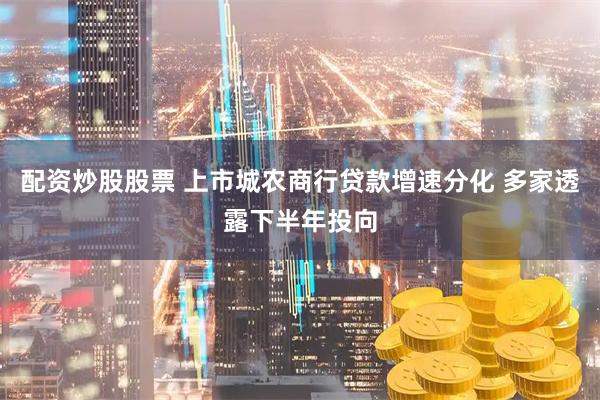 配资炒股股票 上市城农商行贷款增速分化 多家透露下半年投向