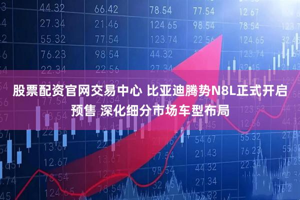 股票配资官网交易中心 比亚迪腾势N8L正式开启预售 深化细分市场车型布局