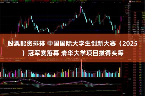 股票配资排排 中国国际大学生创新大赛（2025）冠军赛落幕 清华大学项目拔得头筹