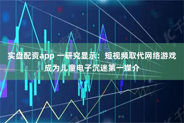 实盘配资app 一研究显示：短视频取代网络游戏成为儿童电子沉迷第一媒介