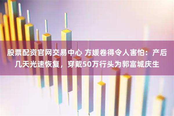 股票配资官网交易中心 方媛卷得令人害怕：产后几天光速恢复，穿戴50万行头为郭富城庆生