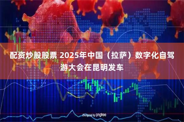 配资炒股股票 2025年中国（拉萨）数字化自驾游大会在昆明发车