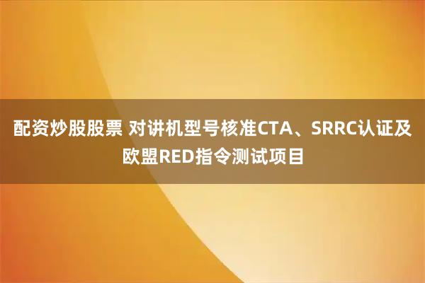 配资炒股股票 对讲机型号核准CTA、SRRC认证及欧盟RED指令测试项目