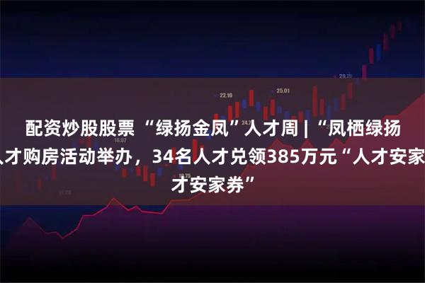 配资炒股股票 “绿扬金凤”人才周 | “凤栖绿扬”人才购房活动举办，34名人才兑领385万元“人才安家券”
