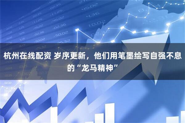 杭州在线配资 岁序更新，他们用笔墨绘写自强不息的“龙马精神”