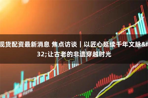 现货配资最新消息 焦点访谈|以匠心延续千年文脉 让古老的非遗穿越时光