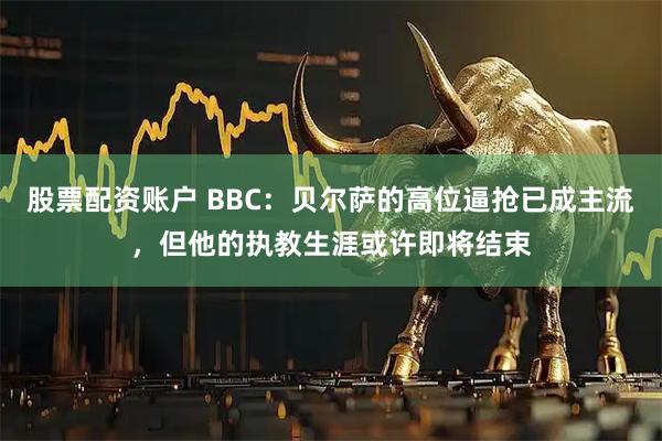 股票配资账户 BBC：贝尔萨的高位逼抢已成主流，但他的执教生涯或许即将结束