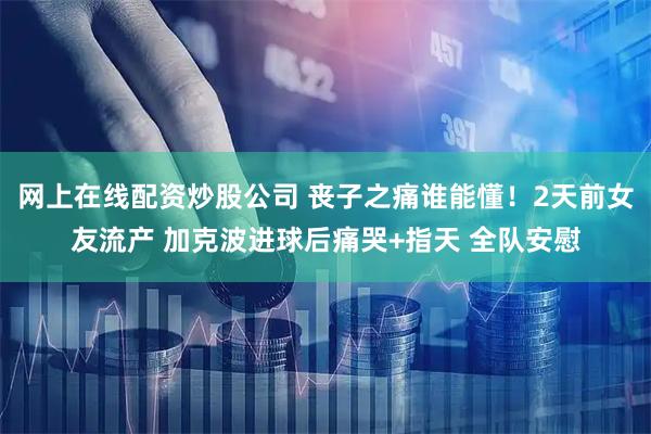 网上在线配资炒股公司 丧子之痛谁能懂！2天前女友流产 加克波进球后痛哭+指天 全队安慰