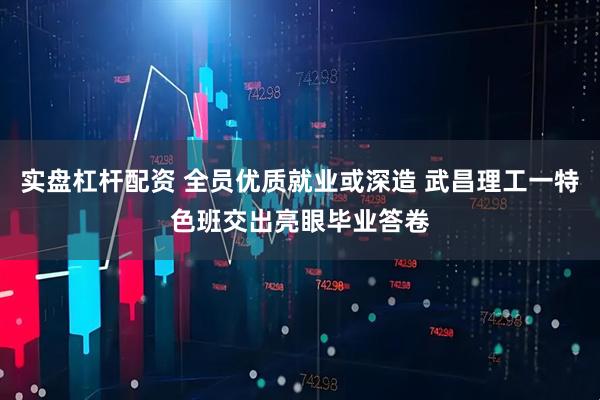 实盘杠杆配资 全员优质就业或深造 武昌理工一特色班交出亮眼毕业答卷