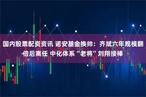 国内股票配资资讯 诺安基金换帅：齐斌六年规模翻倍后离任 中化体系“老将”刘翔接棒