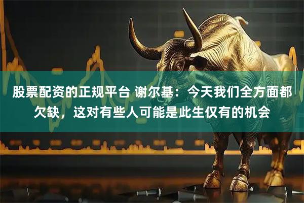 股票配资的正规平台 谢尔基：今天我们全方面都欠缺，这对有些人可能是此生仅有的机会