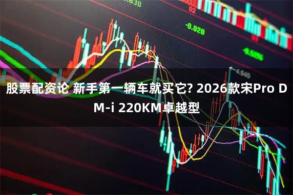 股票配资论 新手第一辆车就买它? 2026款宋Pro DM-i 220KM卓越型