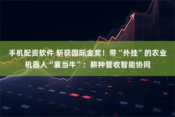手机配资软件 斩获国际金奖！带“外挂”的农业机器人“襄当牛”：耕种管收智能协同