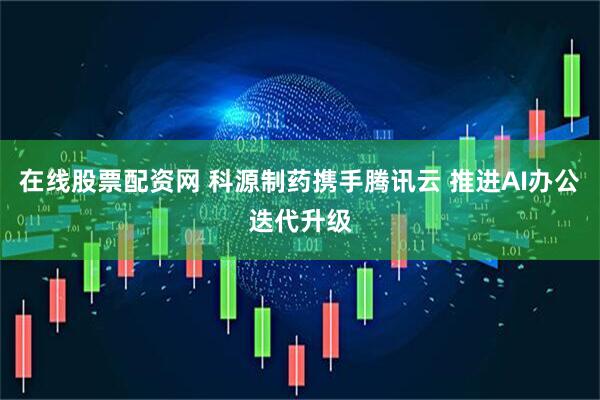 在线股票配资网 科源制药携手腾讯云 推进AI办公迭代升级