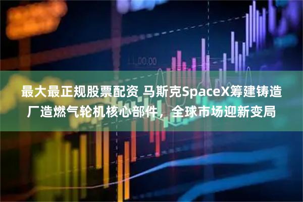 最大最正规股票配资 马斯克SpaceX筹建铸造厂造燃气轮机核心部件，全球市场迎新变局
