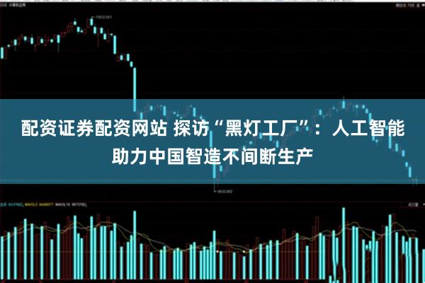 配资证券配资网站 探访“黑灯工厂”：人工智能助力中国智造不间断生产