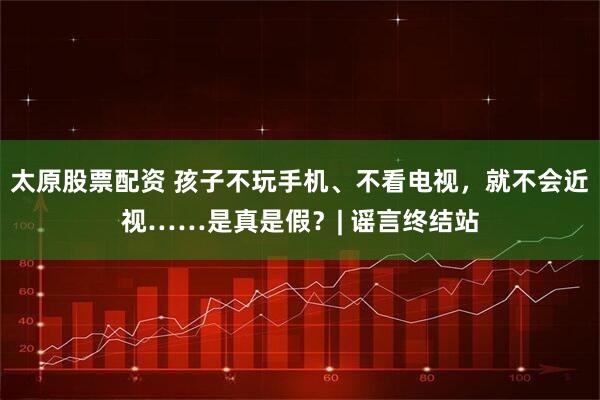 太原股票配资 孩子不玩手机、不看电视，就不会近视……是真是假？| 谣言终结站
