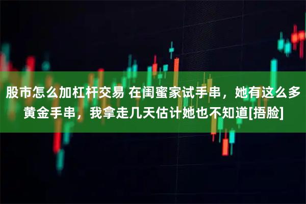 股市怎么加杠杆交易 在闺蜜家试手串，她有这么多黄金手串，我拿走几天估计她也不知道[捂脸]