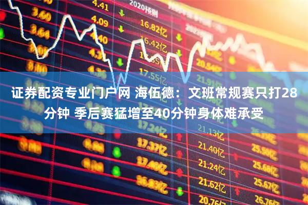 证券配资专业门户网 海伍德：文班常规赛只打28分钟 季后赛猛增至40分钟身体难承受