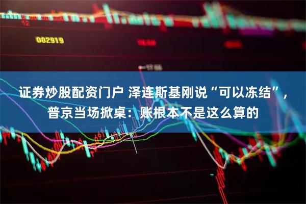 证券炒股配资门户 泽连斯基刚说“可以冻结”，普京当场掀桌：账根本不是这么算的